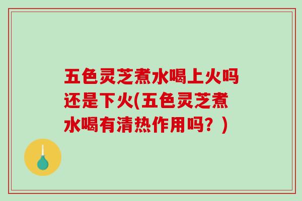 五色灵芝煮水喝上火吗还是下火(五色灵芝煮水喝有清热作用吗？)