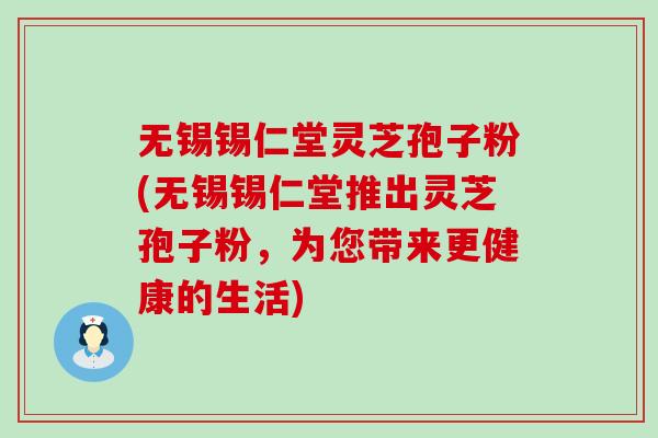 无锡锡仁堂灵芝孢子粉(无锡锡仁堂推出灵芝孢子粉，为您带来更健康的生活)