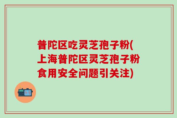普陀区吃灵芝孢子粉(上海普陀区灵芝孢子粉食用安全问题引关注)