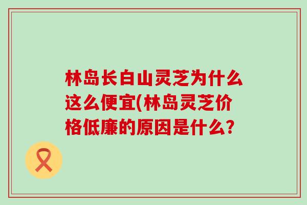 林岛长白山灵芝为什么这么便宜(林岛灵芝价格低廉的原因是什么？