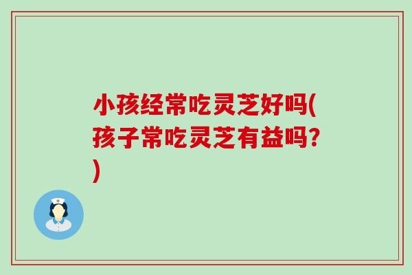小孩经常吃灵芝好吗(孩子常吃灵芝有益吗？)