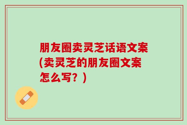 朋友圈卖灵芝话语文案(卖灵芝的朋友圈文案怎么写？)