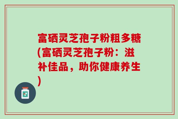 富硒灵芝孢子粉粗多糖(富硒灵芝孢子粉：滋补佳品，助你健康养生)