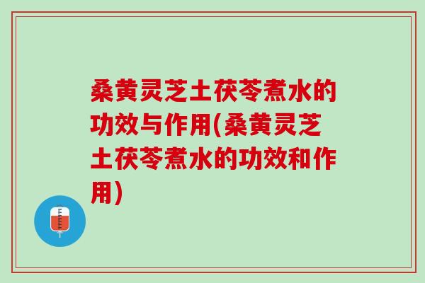 桑黄灵芝土茯苓煮水的功效与作用(桑黄灵芝土茯苓煮水的功效和作用)