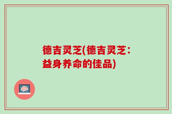 德吉灵芝(德吉灵芝:益身养命的佳品) 德吉灵芝(德吉灵芝:益身养命的佳品)