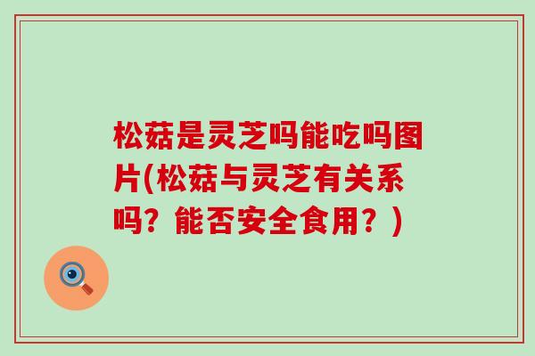 松菇是灵芝吗能吃吗图片(松菇与灵芝有关系吗？能否安全食用？)
