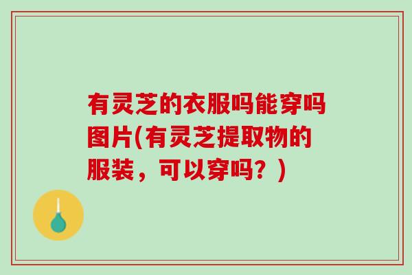 有灵芝的衣服吗能穿吗图片(有灵芝提取物的服装，可以穿吗？)