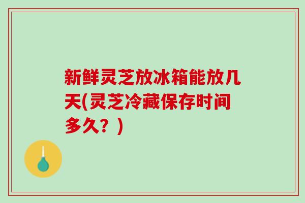 新鲜灵芝放冰箱能放几天(灵芝冷藏保存时间多久？)