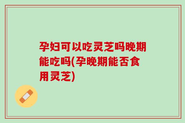 孕妇可以吃灵芝吗晚期能吃吗(孕晚期能否食用灵芝)