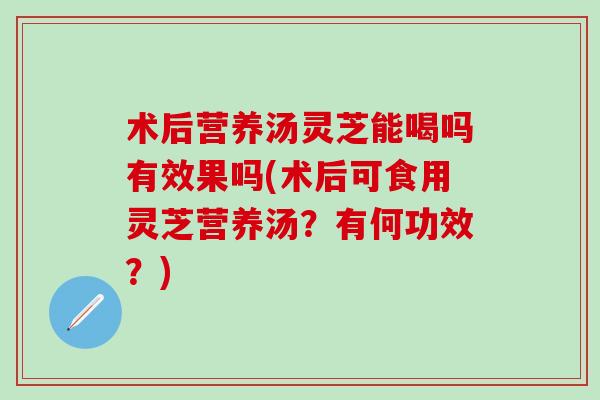 术后营养汤灵芝能喝吗有效果吗(术后可食用灵芝营养汤？有何功效？)