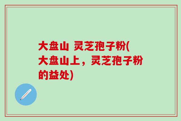 大盘山 灵芝孢子粉(大盘山上，灵芝孢子粉的益处)
