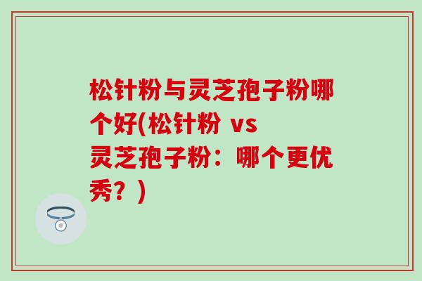 松针粉与灵芝孢子粉哪个好(松针粉 vs 灵芝孢子粉：哪个更优秀？)