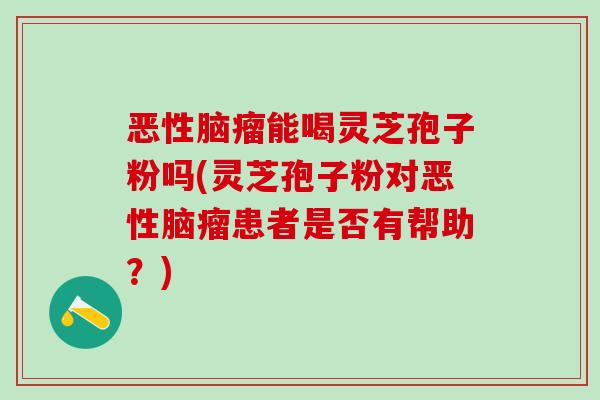 恶性脑瘤能喝灵芝孢子粉吗(灵芝孢子粉对恶性脑瘤患者是否有帮助？)