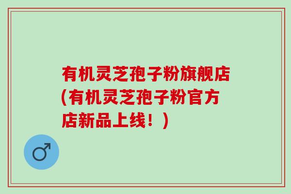 有机灵芝孢子粉旗舰店(有机灵芝孢子粉官方店新品上线！)