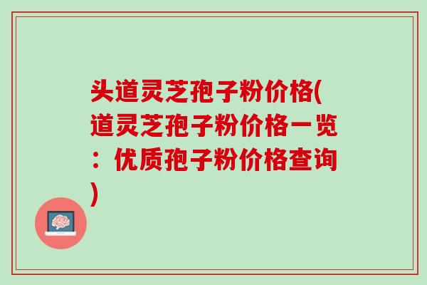 头道灵芝孢子粉价格(道灵芝孢子粉价格一览：优质孢子粉价格查询)