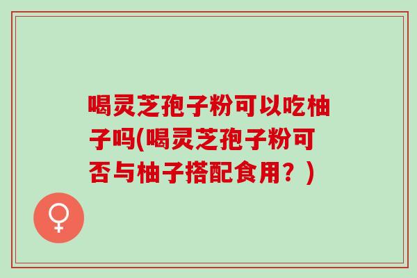 喝灵芝孢子粉可以吃柚子吗(喝灵芝孢子粉可否与柚子搭配食用?) 喝灵芝孢子粉可以吃柚子吗(喝灵芝孢子粉可否与柚子搭配食用?)