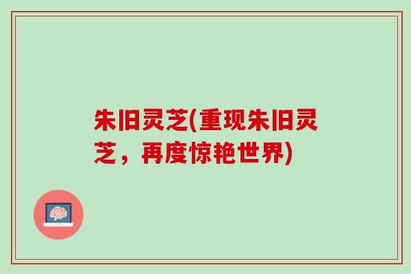 朱旧灵芝(重现朱旧灵芝，再度惊艳世界)