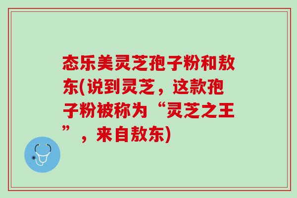态乐美灵芝孢子粉和敖东(说到灵芝，这款孢子粉被称为“灵芝之王”，来自敖东)