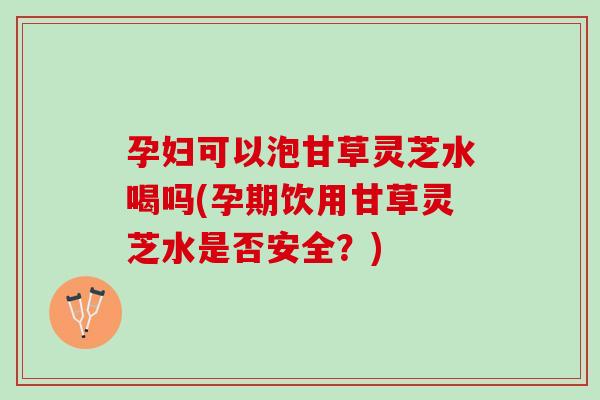 孕妇可以泡甘草灵芝水喝吗(孕期饮用甘草灵芝水是否安全？)