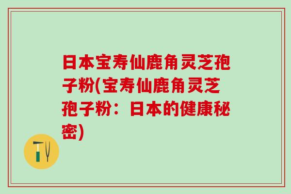 日本宝寿仙鹿角灵芝孢子粉(宝寿仙鹿角灵芝孢子粉：日本的健康秘密)