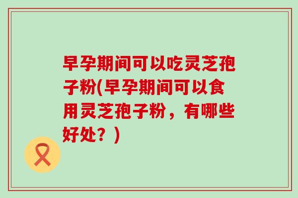 早孕期间可以吃灵芝孢子粉(早孕期间可以食用灵芝孢子粉，有哪些好处？)