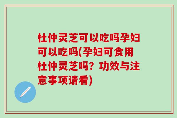 杜仲灵芝可以吃吗孕妇可以吃吗(孕妇可食用杜仲灵芝吗？功效与注意事项请看)