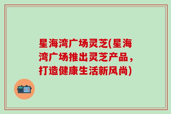 星海湾广场灵芝(星海湾广场推出灵芝产品，打造健康生活新风尚)