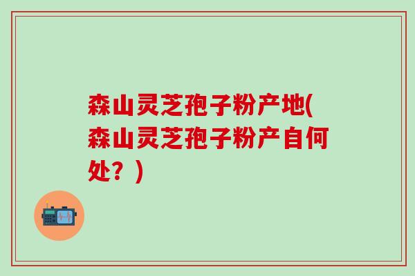 森山灵芝孢子粉产地(森山灵芝孢子粉产自何处？)