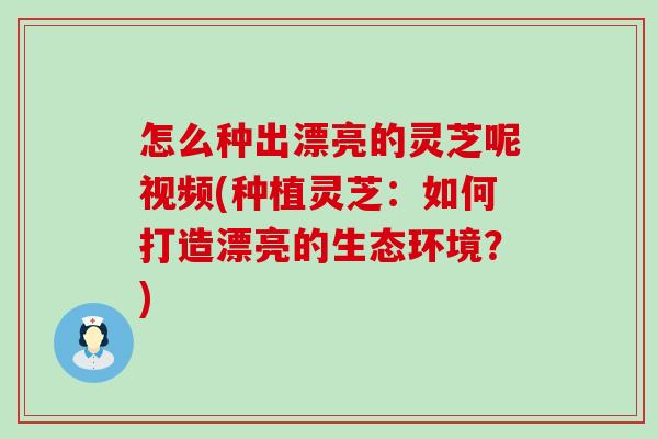 怎么种出漂亮的灵芝呢视频(种植灵芝：如何打造漂亮的生态环境？)