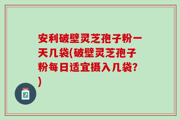 安利破壁灵芝孢子粉一天几袋(破壁灵芝孢子粉每日适宜摄入几袋？)