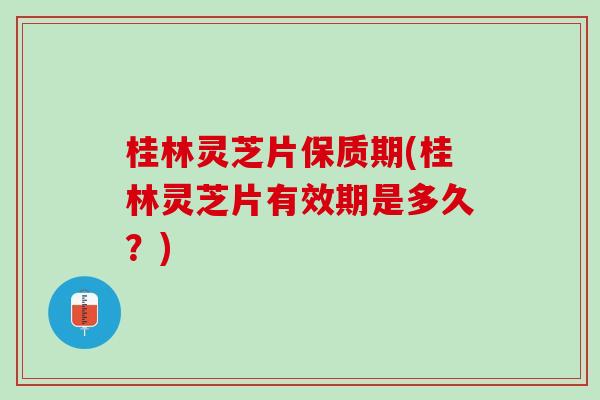 桂林灵芝片保质期(桂林灵芝片有效期是多久？)