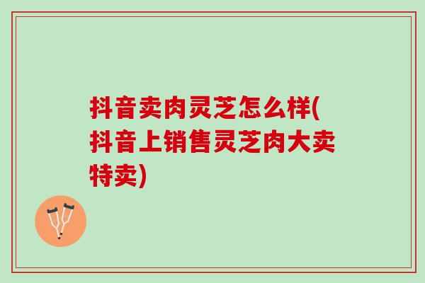 抖音卖肉灵芝怎么样(抖音上销售灵芝肉大卖特卖)