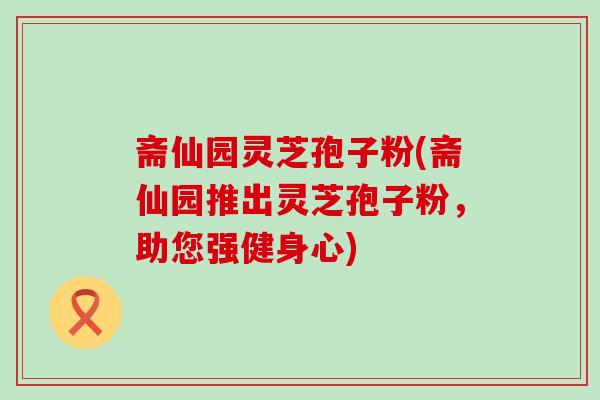 斋仙园灵芝孢子粉(斋仙园推出灵芝孢子粉，助您强健身心)