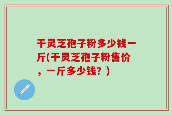 干灵芝孢子粉多少钱一斤(干灵芝孢子粉售价，一斤多少钱？)