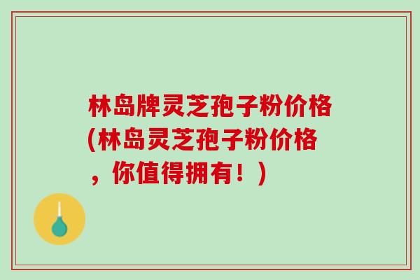 林岛牌灵芝孢子粉价格(林岛灵芝孢子粉价格，你值得拥有！)