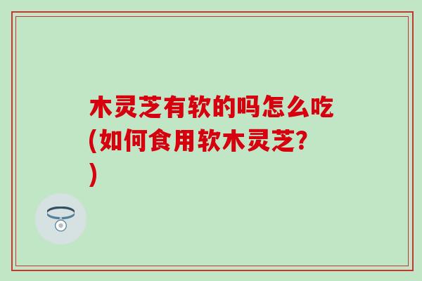 木灵芝有软的吗怎么吃(如何食用软木灵芝？)