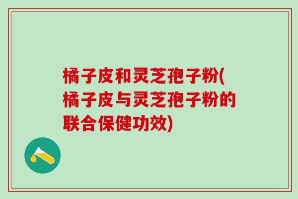 橘子皮和灵芝孢子粉(橘子皮与灵芝孢子粉的联合保健功效)