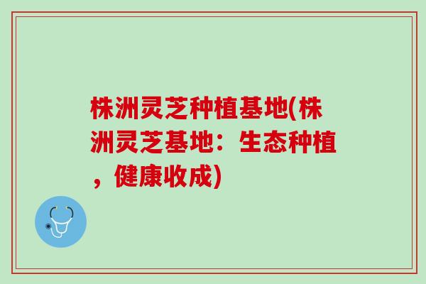 株洲灵芝种植基地(株洲灵芝基地：生态种植，健康收成)