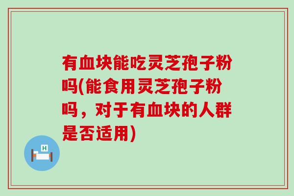 有血块能吃灵芝孢子粉吗(能食用灵芝孢子粉吗，对于有血块的人群是否适用)