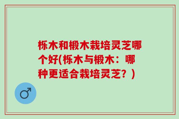 栎木和椴木栽培灵芝哪个好(栎木与椴木：哪种更适合栽培灵芝？)