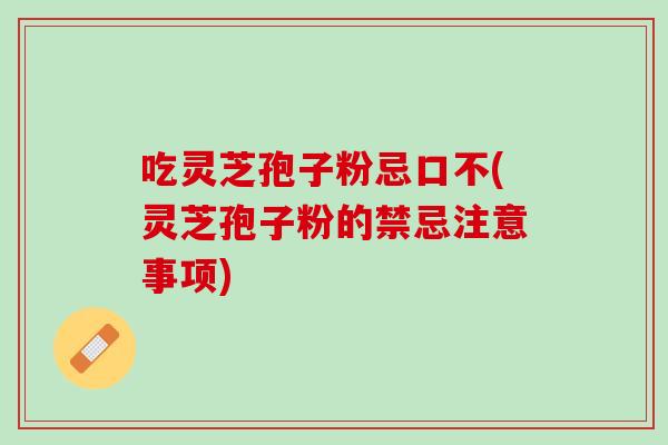吃灵芝孢子粉忌口不(灵芝孢子粉的禁忌注意事项)