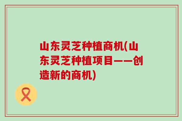 山东灵芝种植商机(山东灵芝种植项目——创造新的商机)