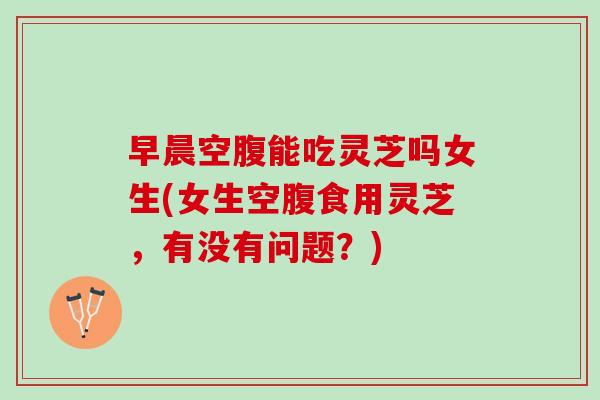 早晨空腹能吃灵芝吗女生(女生空腹食用灵芝，有没有问题？)