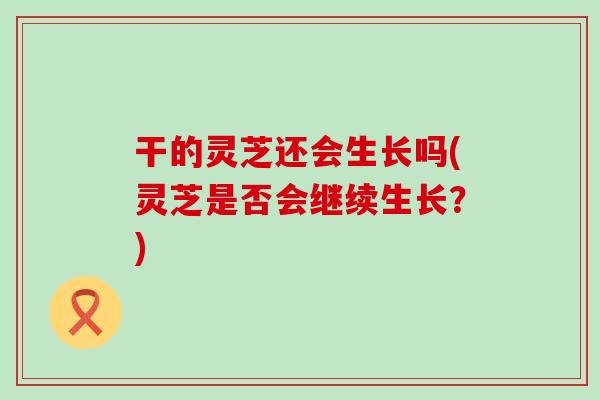 干的灵芝还会生长吗(灵芝是否会继续生长？)