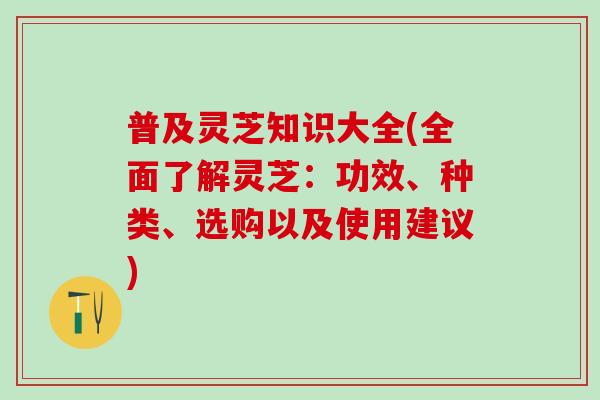 普及灵芝知识大全(全面了解灵芝：功效、种类、选购以及使用建议)