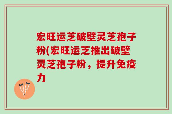 宏旺运芝破壁灵芝孢子粉(宏旺运芝推出破壁灵芝孢子粉,提升 宏旺运芝破壁灵芝孢子粉(宏旺运芝推出破壁灵芝孢子粉,提升