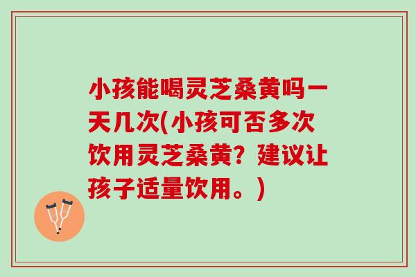 小孩能喝灵芝桑黄吗一天几次(小孩可否多次饮用灵芝桑黄？建议让孩子适量饮用。)