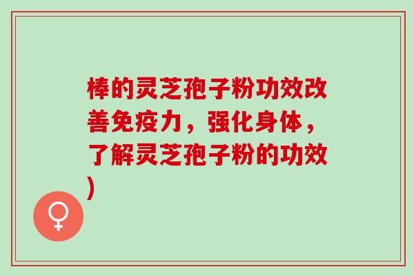 棒的灵芝孢子粉功效改善免疫力，强化身体，了解灵芝孢子粉的功效)