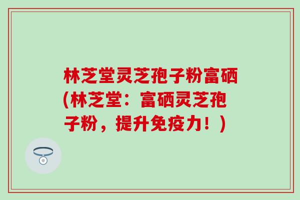 林芝堂灵芝孢子粉富硒(林芝堂：富硒灵芝孢子粉，提升免疫力！)