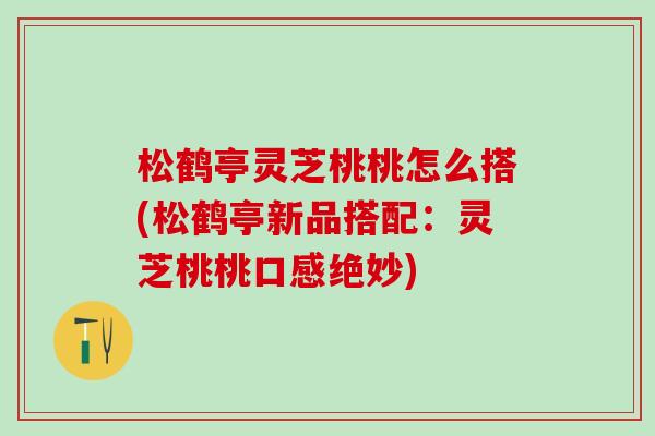 松鹤亭灵芝桃桃怎么搭(松鹤亭新品搭配：灵芝桃桃口感绝妙)